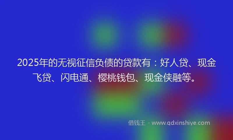 2025年的无视征信负债的贷款有：好人贷、现金飞贷、闪电通、樱桃钱包、现金侠融等。