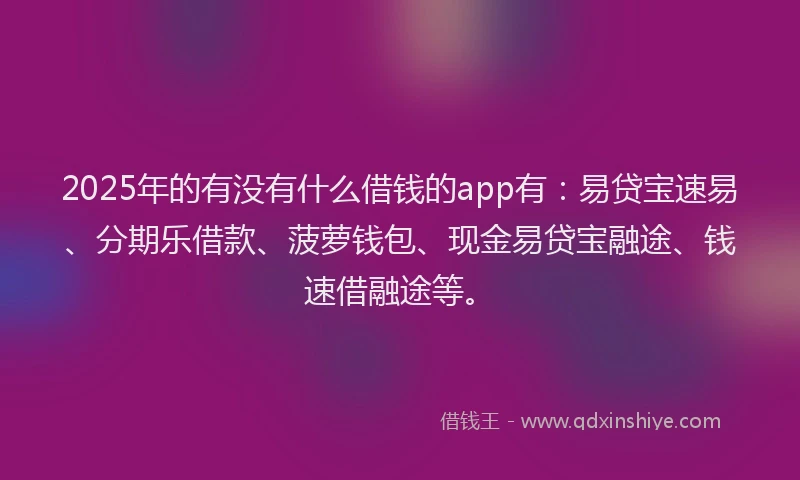 2025年的有没有什么借钱的app有：易贷宝速易、分期乐借款、菠萝钱包、现金易贷宝融途、钱速借融途等。