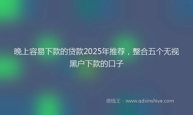 晚上容易下款的贷款2025年推荐，整合五个无视黑户下款的口子