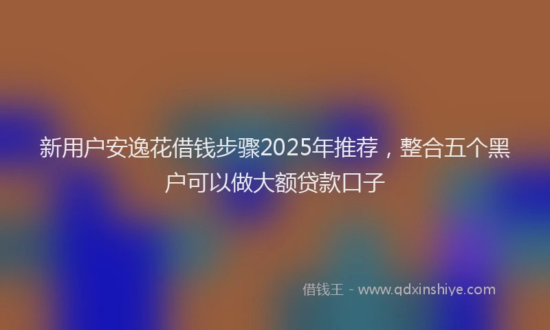 新用户安逸花借钱步骤2025年推荐，整合五个黑户可以做大额贷款口子