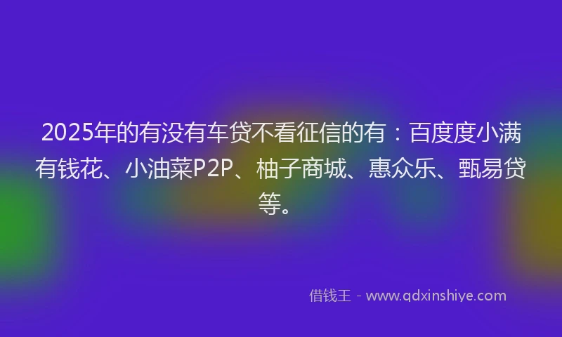 2025年的有没有车贷不看征信的有：百度度小满有钱花、小油菜P2P、柚子商城、惠众乐、甄易贷等。