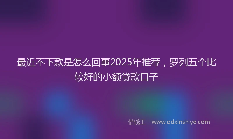 最近不下款是怎么回事2025年推荐，罗列五个比较好的小额贷款口子