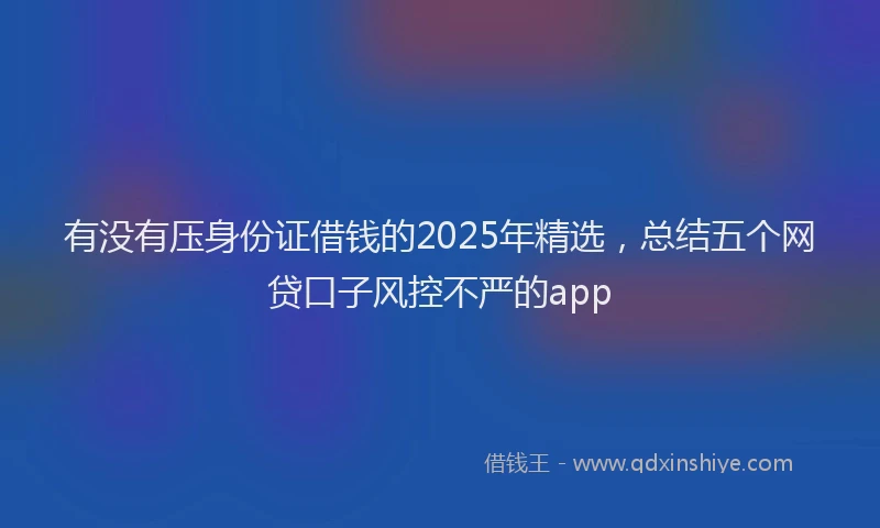 有没有压身份证借钱的2025年精选，总结五个网贷口子风控不严的app