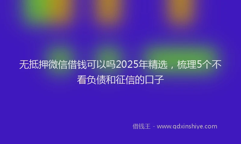 无抵押微信借钱可以吗2025年精选，梳理5个不看负债和征信的口子