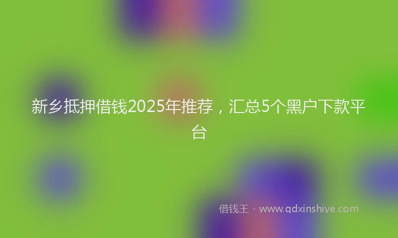 新乡抵押借钱2025年推荐，汇总5个黑户下款平台