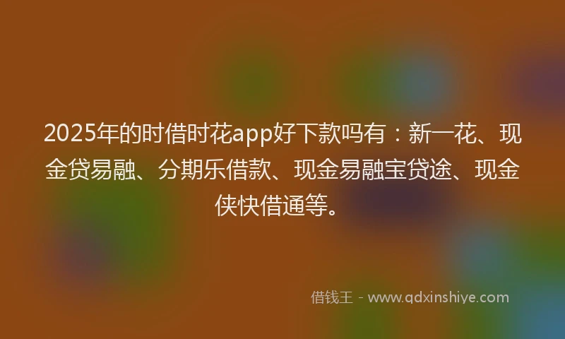 2025年的时借时花app好下款吗有：新一花、现金贷易融、分期乐借款、现金易融宝贷途、现金侠快借通等。