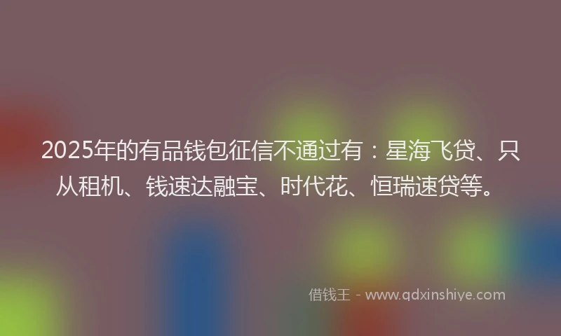 2025年的有品钱包征信不通过有：星海飞贷、只从租机、钱速达融宝、时代花、恒瑞速贷等。
