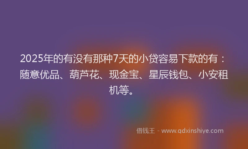 2025年的有没有那种7天的小贷容易下款的有：随意优品、葫芦花、现金宝、星辰钱包、小安租机等。