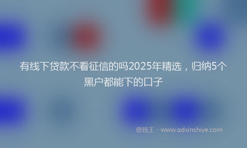 有线下贷款不看征信的吗2025年精选，归纳5个黑户都能下的口子