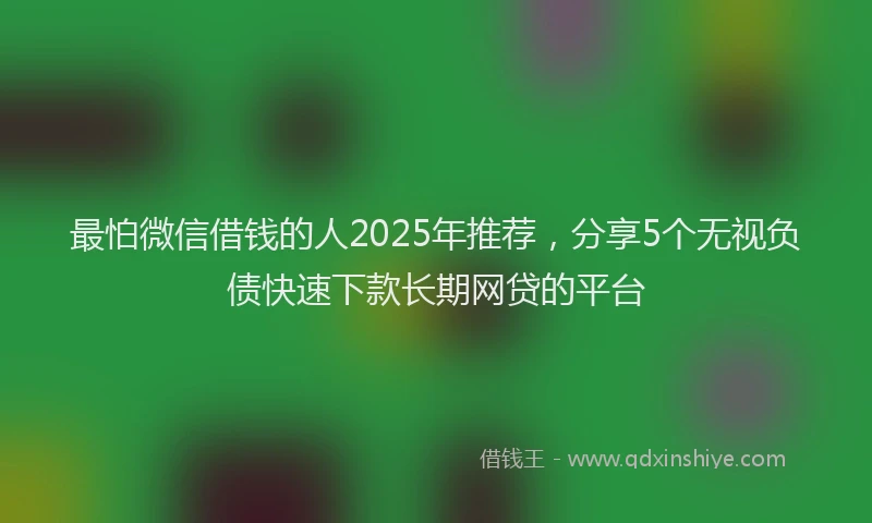 最怕微信借钱的人2025年推荐，分享5个无视负债快速下款长期网贷的平台