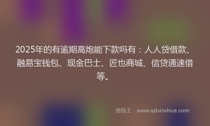2025年的有逾期高炮能下款吗有：人人贷借款、融易宝钱包、现金巴士、匠也商城、信贷通速借等。