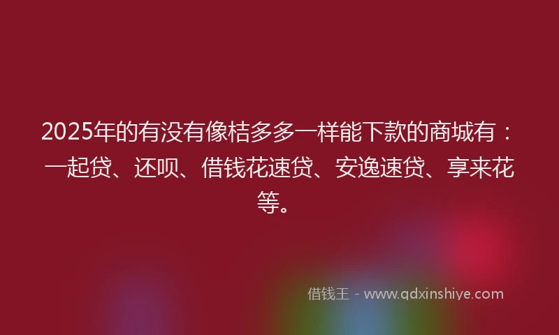 2025年的有没有像桔多多一样能下款的商城有：一起贷、还呗、借钱花速贷、安逸速贷、享来花等。