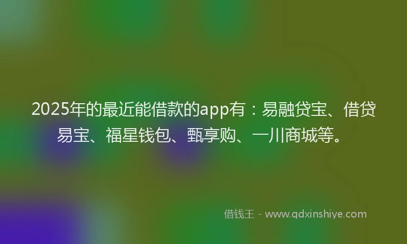 2025年的最近能借款的app有：易融贷宝、借贷易宝、福星钱包、甄享购、一川商城等。