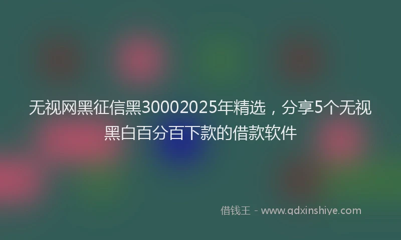 无视网黑征信黑30002025年精选，分享5个无视黑白百分百下款的借款软件