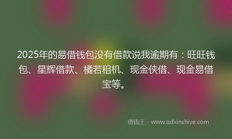 2025年的易借钱包没有借款说我逾期有：旺旺钱包、星辉借款、橘若租机、现金侠借、现金易借宝等。