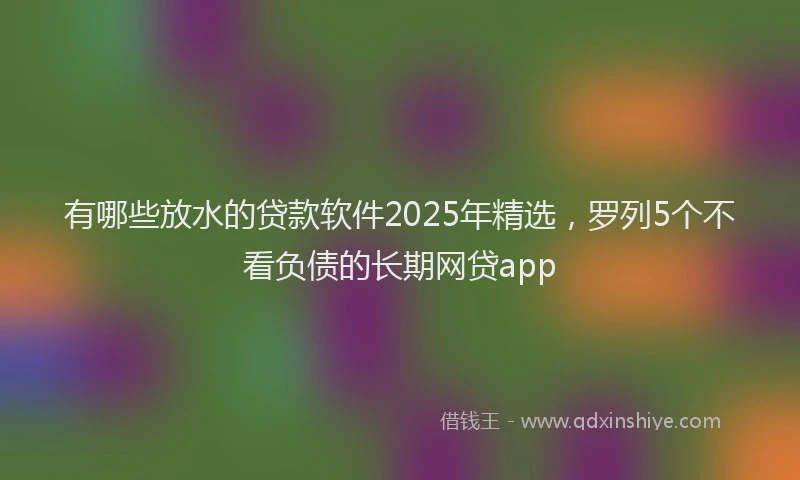 有哪些放水的贷款软件2025年精选，罗列5个不看负债的长期网贷app