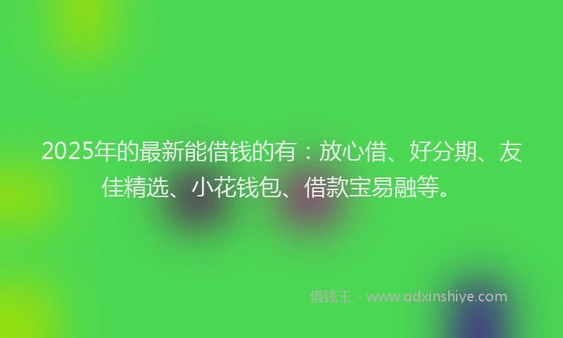 2025年的最新能借钱的有：放心借、好分期、友佳精选、小花钱包、借款宝易融等。