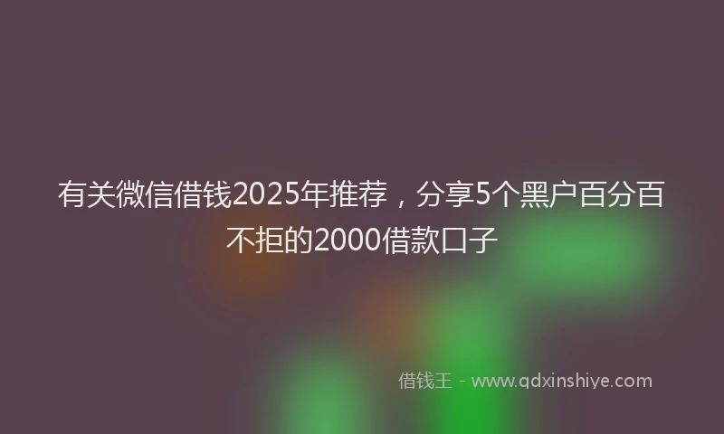 有关微信借钱2025年推荐，分享5个黑户百分百不拒的2000借款口子
