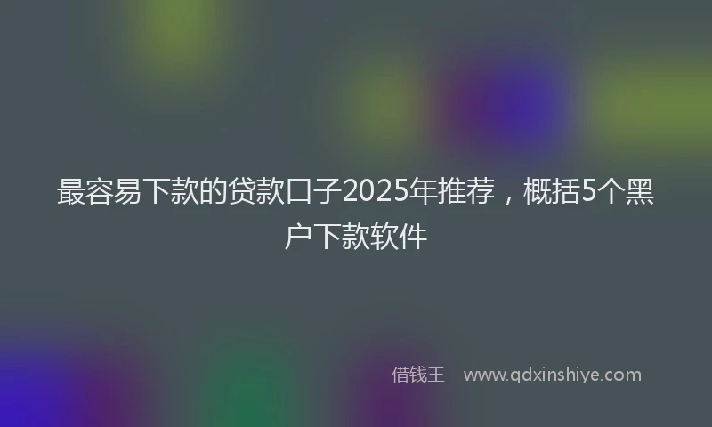 最容易下款的贷款口子2025年推荐，概括5个黑户下款软件