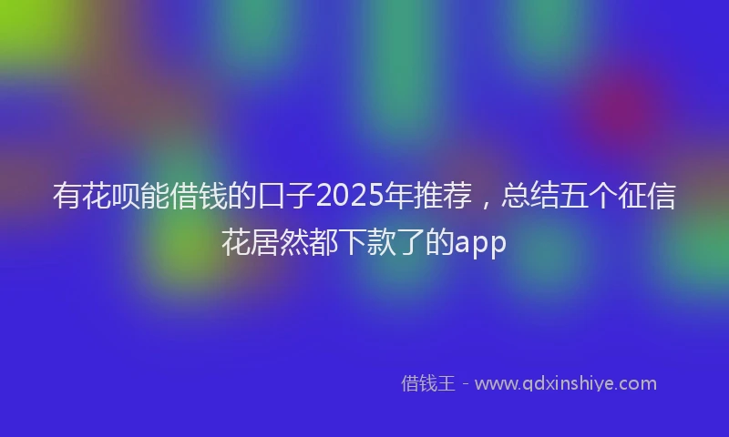 有花呗能借钱的口子2025年推荐，总结五个征信花居然都下款了的app