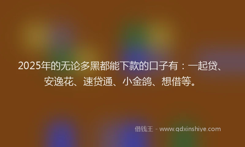 2025年的无论多黑都能下款的口子有：一起贷、安逸花、速贷通、小金鸽、想借等。