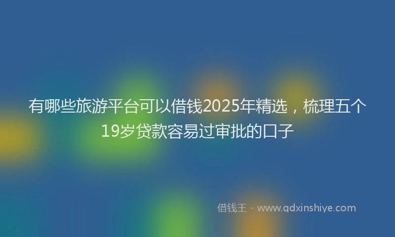 有哪些旅游平台可以借钱2025年精选，梳理五个19岁贷款容易过审批的口子
