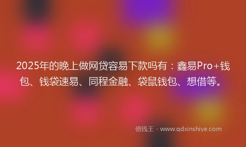 2025年的晚上做网贷容易下款吗有：鑫易Pro+钱包、钱袋速易、同程金融、袋鼠钱包、想借等。