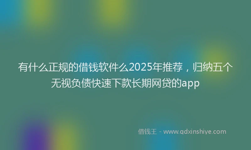有什么正规的借钱软件么2025年推荐，归纳五个无视负债快速下款长期网贷的app