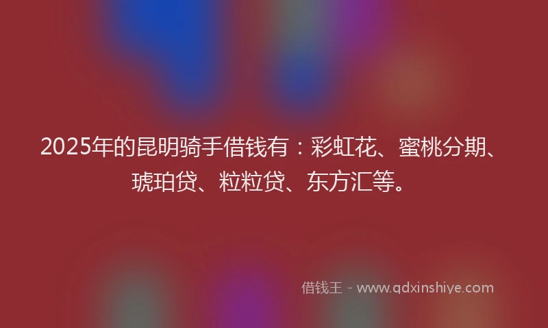 2025年的昆明骑手借钱有：彩虹花、蜜桃分期、琥珀贷、粒粒贷、东方汇等。