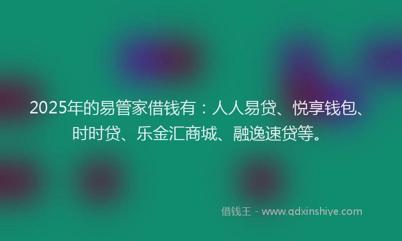 2025年的易管家借钱有：人人易贷、悦享钱包、时时贷、乐金汇商城、融逸速贷等。