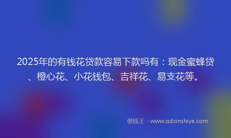 2025年的有钱花贷款容易下款吗有：现金蜜蜂贷、橙心花、小花钱包、吉祥花、易支花等。