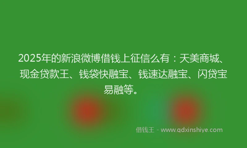 2025年的新浪微博借钱上征信么有：天美商城、现金贷款王、钱袋快融宝、钱速达融宝、闪贷宝易融等。