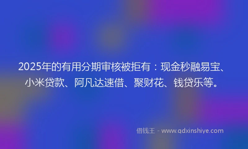 2025年的有用分期审核被拒有：现金秒融易宝、小米贷款、阿凡达速借、聚财花、钱贷乐等。
