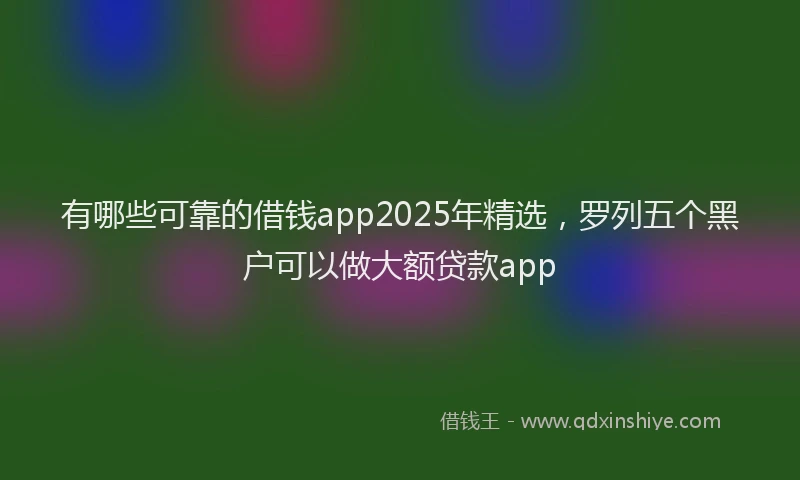 有哪些可靠的借钱app2025年精选，罗列五个黑户可以做大额贷款app