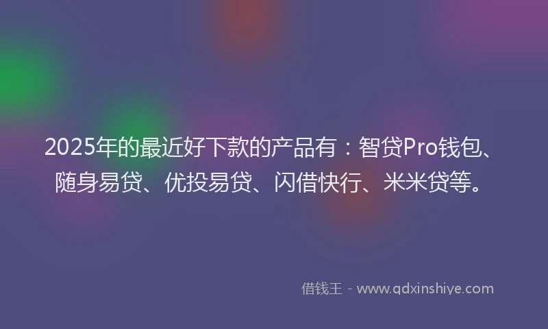 2025年的最近好下款的产品有：智贷Pro钱包、随身易贷、优投易贷、闪借快行、米米贷等。