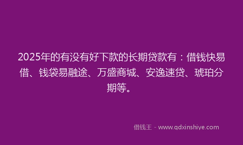 2025年的有没有好下款的长期贷款有：借钱快易借、钱袋易融途、万盛商城、安逸速贷、琥珀分期等。