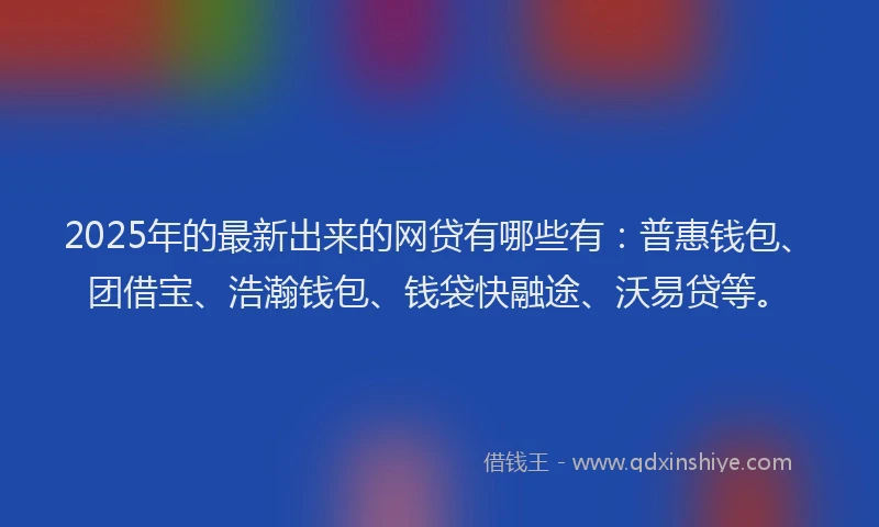 2025年的最新出来的网贷有哪些有：普惠钱包、团借宝、浩瀚钱包、钱袋快融途、沃易贷等。
