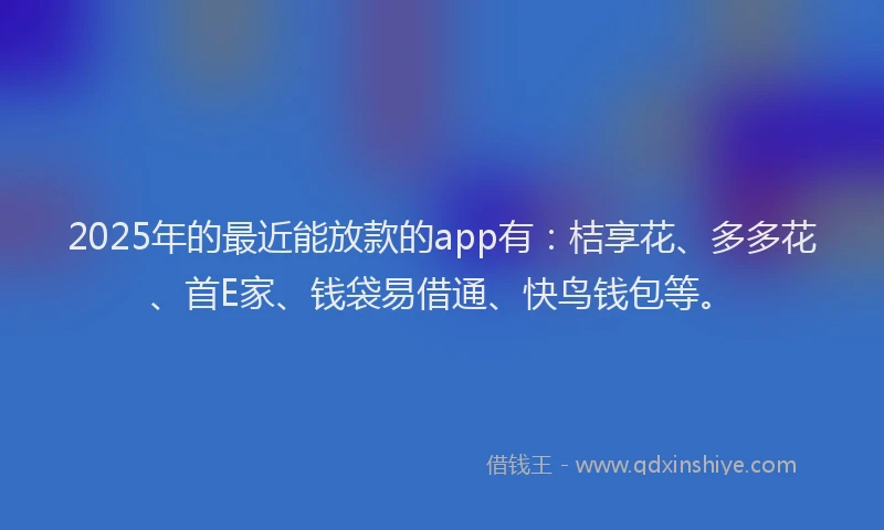 2025年的最近能放款的app有：桔享花、多多花、首E家、钱袋易借通、快鸟钱包等。