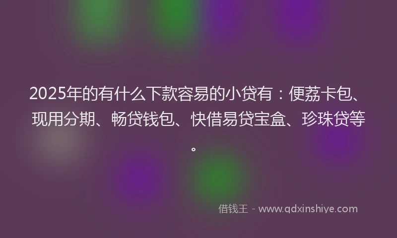 2025年的有什么下款容易的小贷有：便荔卡包、现用分期、畅贷钱包、快借易贷宝盒、珍珠贷等。