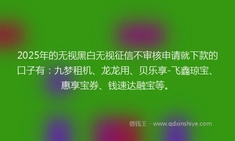 2025年的无视黑白无视征信不审核申请就下款的口子有：九梦租机、龙龙用、贝乐享-飞鑫琼宝、惠享宝券、钱速达融宝等。
