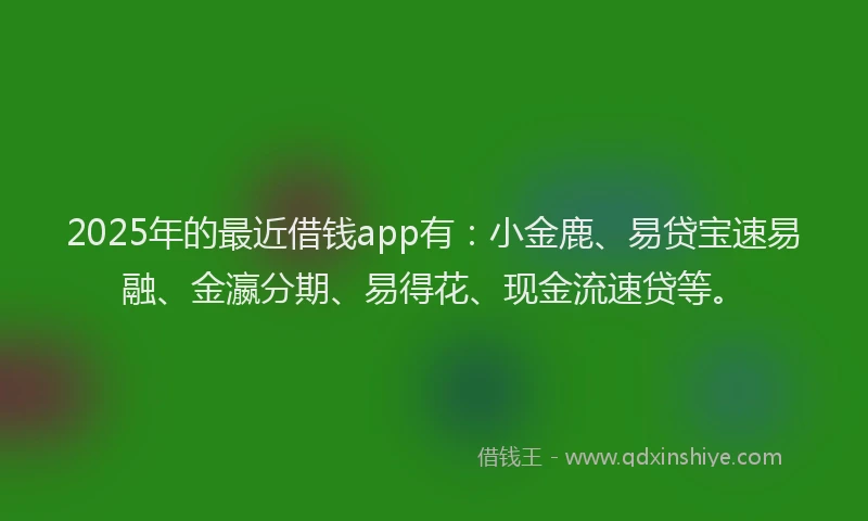 2025年的最近借钱app有：小金鹿、易贷宝速易融、金瀛分期、易得花、现金流速贷等。