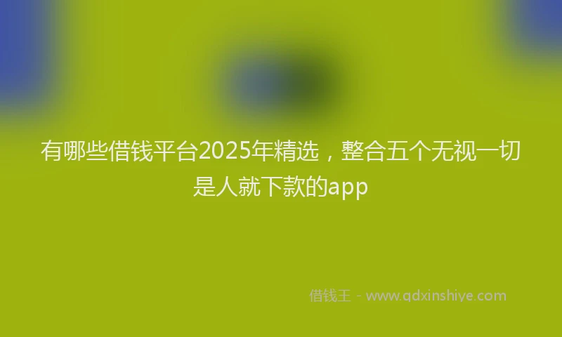 有哪些借钱平台2025年精选，整合五个无视一切是人就下款的app