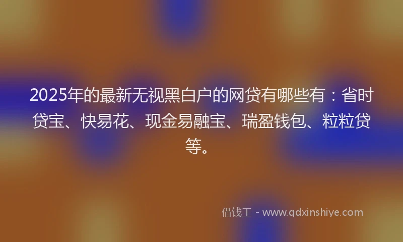 2025年的最新无视黑白户的网贷有哪些有：省时贷宝、快易花、现金易融宝、瑞盈钱包、粒粒贷等。