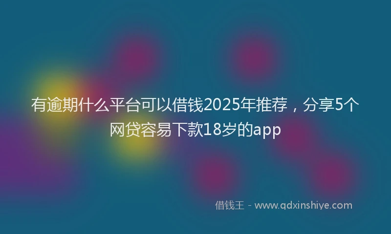 有逾期什么平台可以借钱2025年推荐，分享5个网贷容易下款18岁的app