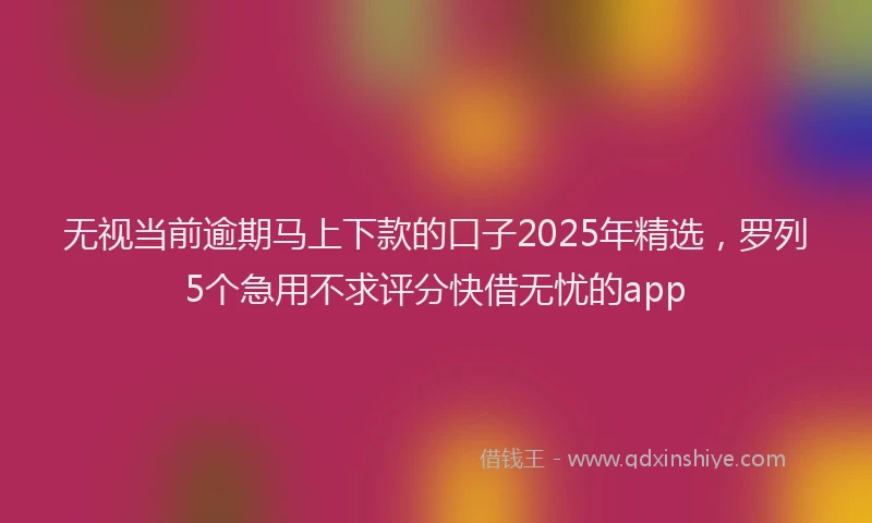 无视当前逾期马上下款的口子2025年精选，罗列5个急用不求评分快借无忧的app