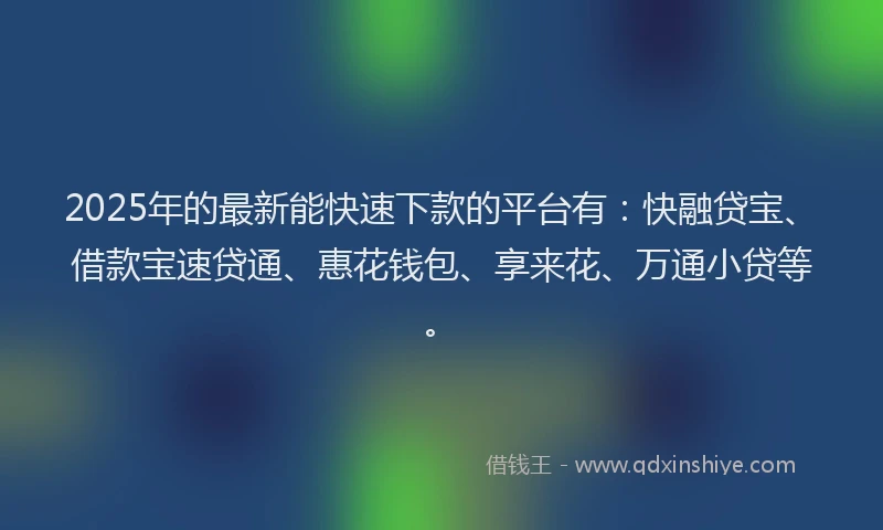 2025年的最新能快速下款的平台有：快融贷宝、借款宝速贷通、惠花钱包、享来花、万通小贷等。