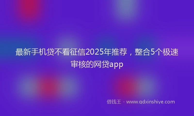 最新手机贷不看征信2025年推荐，整合5个极速审核的网贷app