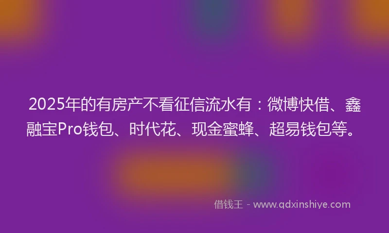 2025年的有房产不看征信流水有：微博快借、鑫融宝Pro钱包、时代花、现金蜜蜂、超易钱包等。