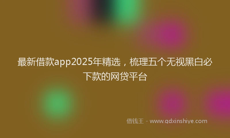 最新借款app2025年精选，梳理五个无视黑白必下款的网贷平台