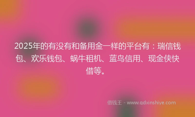 2025年的有没有和备用金一样的平台有：瑞信钱包、欢乐钱包、蜗牛租机、蓝鸟信用、现金侠快借等。